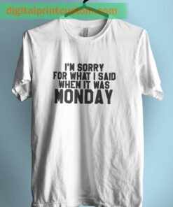 I'm Sorry For What I Said When It Was Monday T Shirt