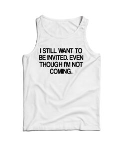 I Still Want To Be Invited Even Though I'm Not Coming Tank Top