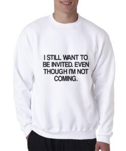 I Still Want To Be Invited Even Though I'm Not Coming Sweatshirt