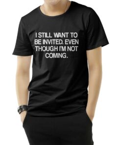 I Still Want To Be Invited Even Though I'm Not Coming T-Shirt