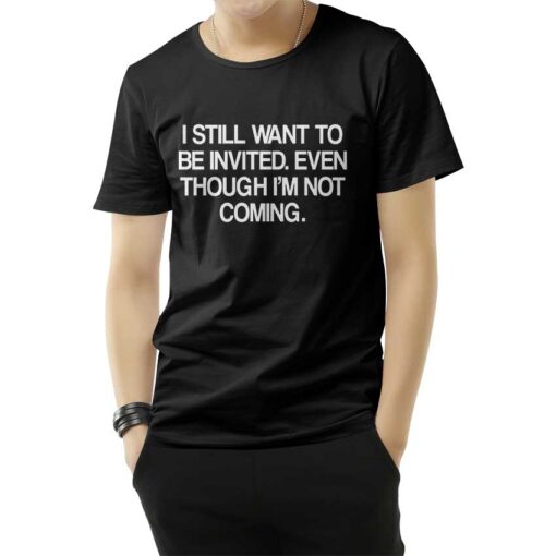 I Still Want To Be Invited Even Though I'm Not Coming T-Shirt