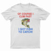 Of Course I Cum Fast I Got Fish To Catch T-Shirt