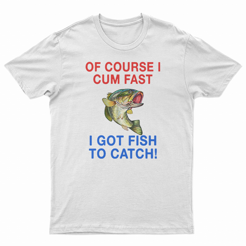 Of Course I Cum Fast I Got Fish To Catch T-Shirt