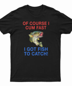 Of Course I Cum Fast I Got Fish To Catch T-Shirt