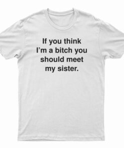 If You Think I'm A Bitch You Should Meet My Sister T-Shirt
