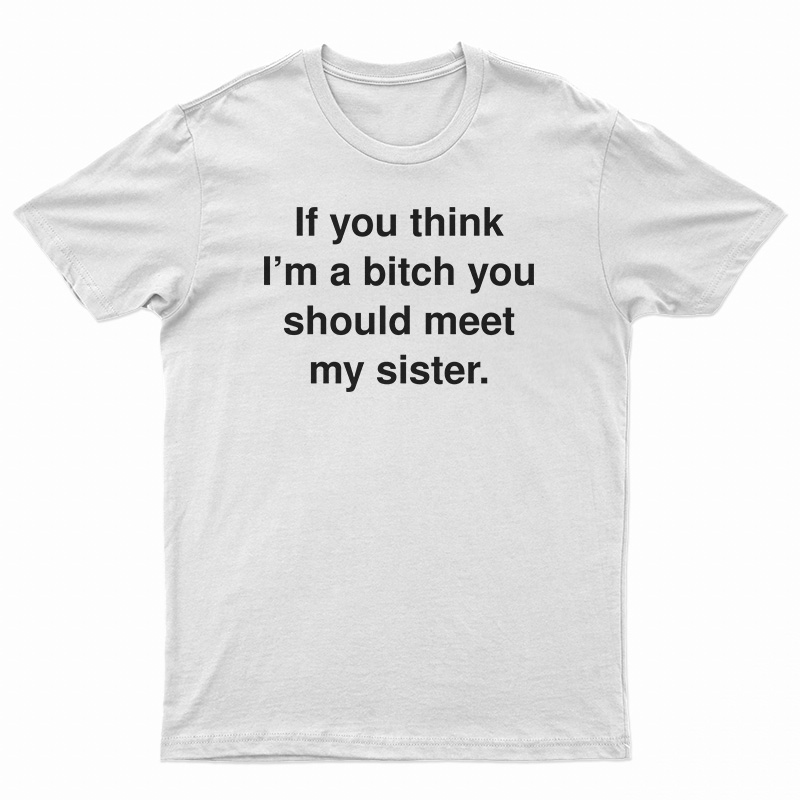 If You Think I'm A Bitch You Should Meet My Sister T-Shirt