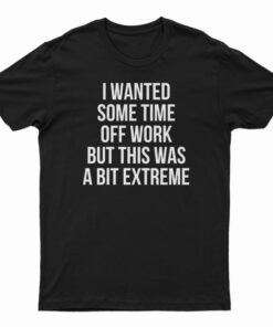 I Wanted Some Time Off Work But This Was A Bit Extreme T-Shirt