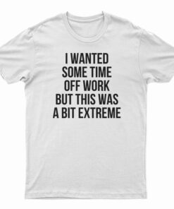 I Wanted Some Time Off Work But This Was A Bit Extreme T-Shirt
