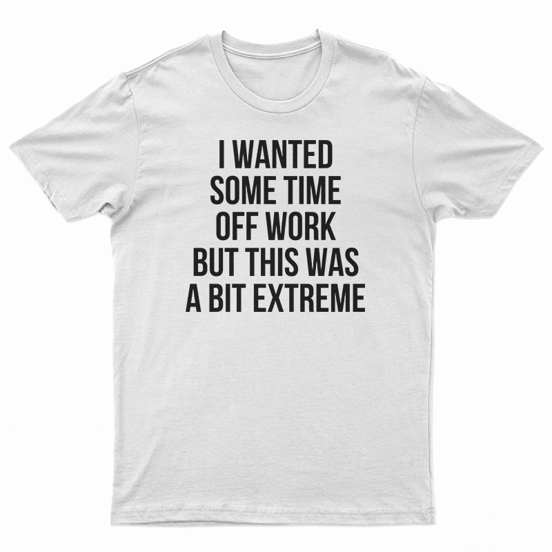 I Wanted Some Time Off Work But This Was A Bit Extreme T-Shirt