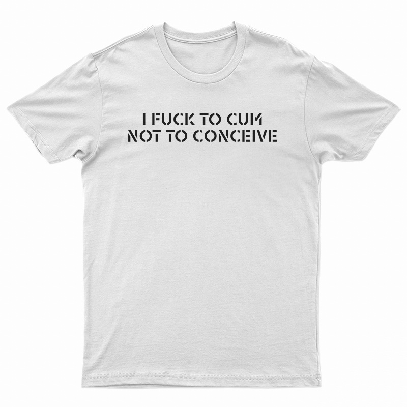 I Fuck To Cum Not To Conceive T-Shirt