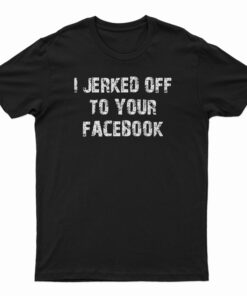 I Jerked Off To Your Facebook T-Shirt