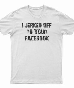 I Jerked Off To Your Facebook T-Shirt