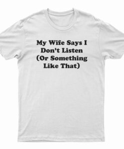 My Wife Says I Don't Listen Or Something Like That T-Shirt