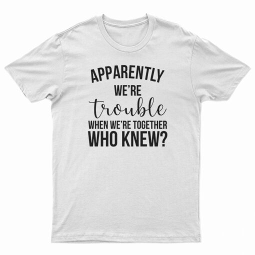 Apparently We're Trouble When We're Together Who Knew T-Shirt