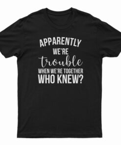 Apparently We're Trouble When We're Together Who Knew T-Shirt