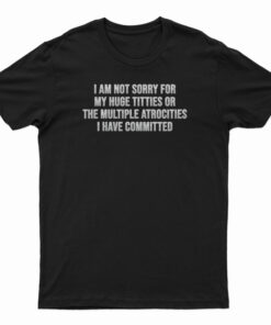 I Am Not Sorry For My Huge Titties Or The Multiple Atrocities T-Shirt