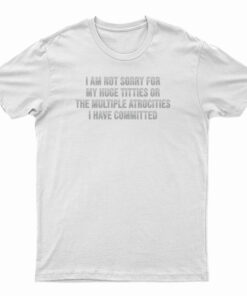 I Am Not Sorry For My Huge Titties Or The Multiple Atrocities T-Shirt