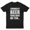 I Wonder If Beer Thinks About Me Too T-Shirt
