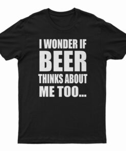 I Wonder If Beer Thinks About Me Too T-Shirt