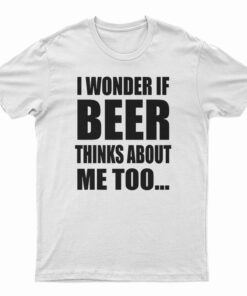 I Wonder If Beer Thinks About Me Too T-Shirt