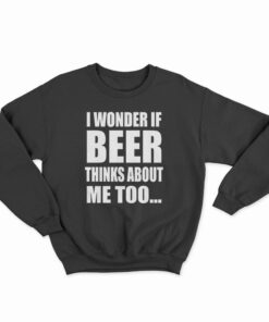 I Wonder If Beer Thinks About Me Too Sweatshirt