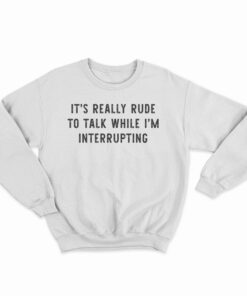 It's Really Rude To Talk While I'm Interrupting Sweatshirt
