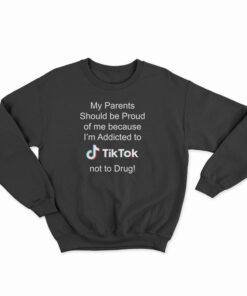 My Parents Should Be Proud Of Me Because I'm Addicted To Tiktok Sweatshirt