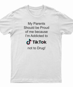 My Parents Should Be Proud Of Me Because I'm Addicted To Tiktok T-Shirt