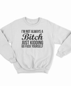 I'm Not Always A Bitch Just Kidding Go Fuck Yourself Sweatshirt