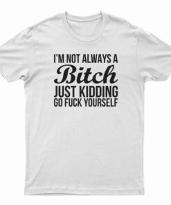 I'm Not Always A Bitch Just Kidding Go Fuck Yourself T-Shirt