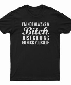 I'm Not Always A Bitch Just Kidding Go Fuck Yourself T-Shirt