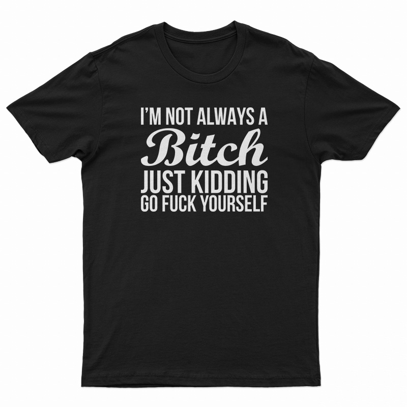 I'm Not Always A Bitch Just Kidding Go Fuck Yourself T-Shirt