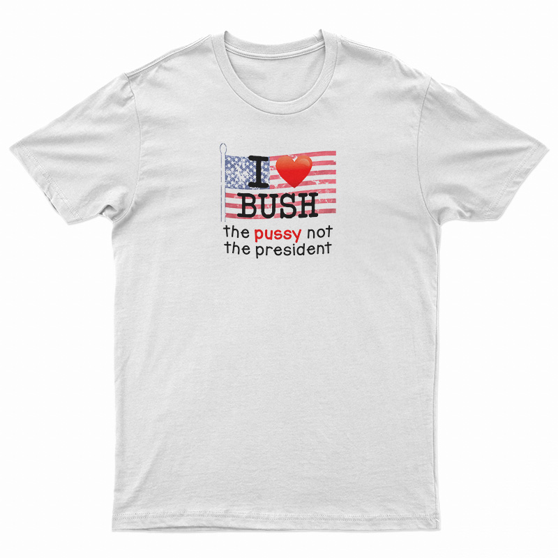 I Love Bush The Pussy Not The President T-Shirt