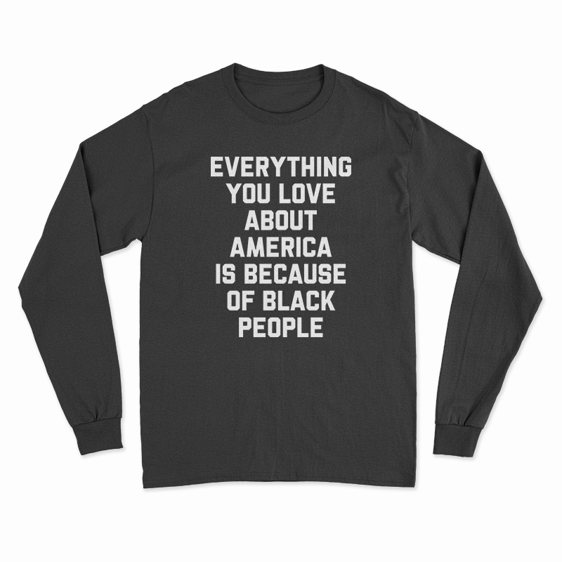 Everything You Love About America Is Because Of Black People Long Sleeve T-Shirt