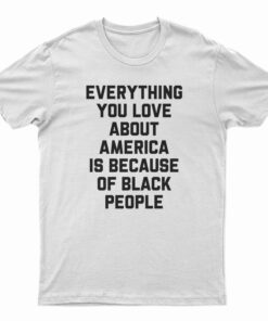 Everything You Love About America Is Because Of Black People T-Shirt