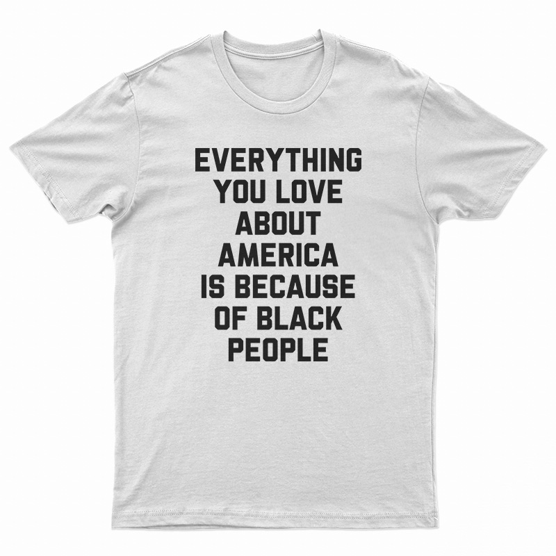 Everything You Love About America Is Because Of Black People T-Shirt