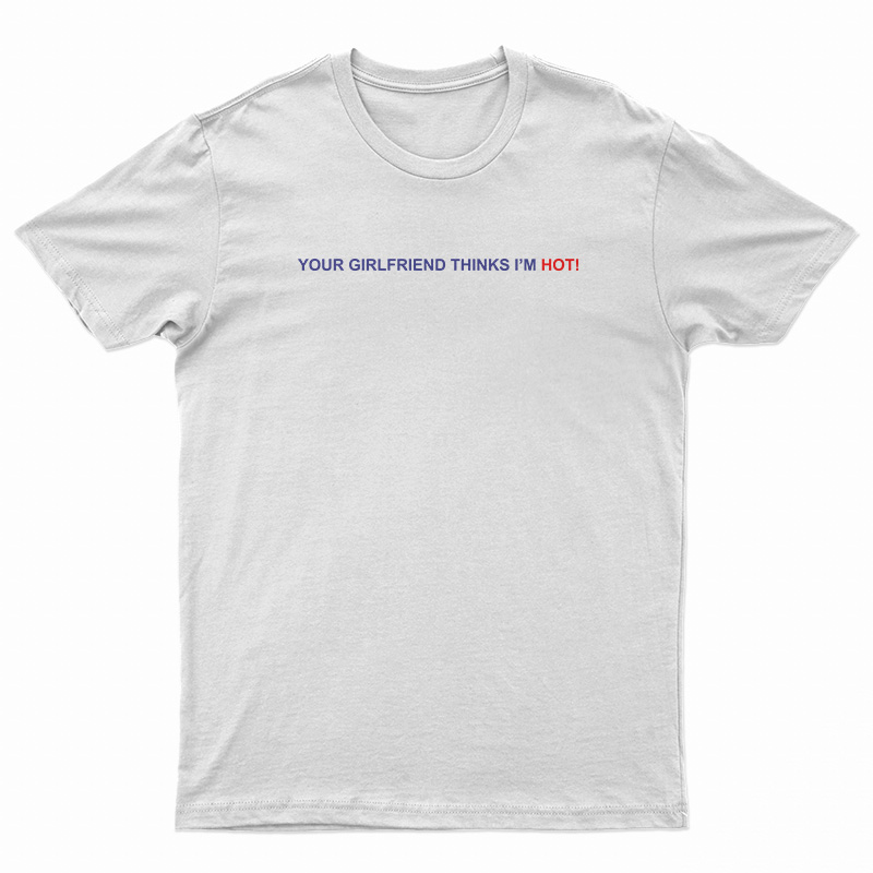 Your Girlfriend Thinks I'm Hot T-Shirt