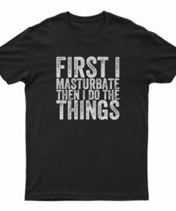 First I Masturbate Then I Do The Things T-Shirt