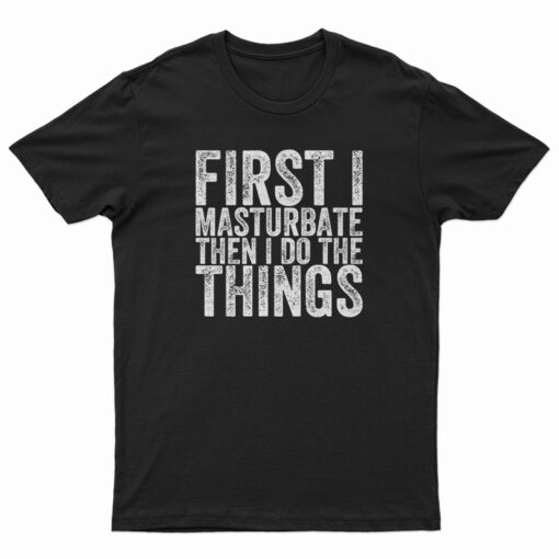 First I Masturbate Then I Do The Things T-Shirt