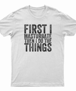 First I Masturbate Then I Do The Things T-Shirt