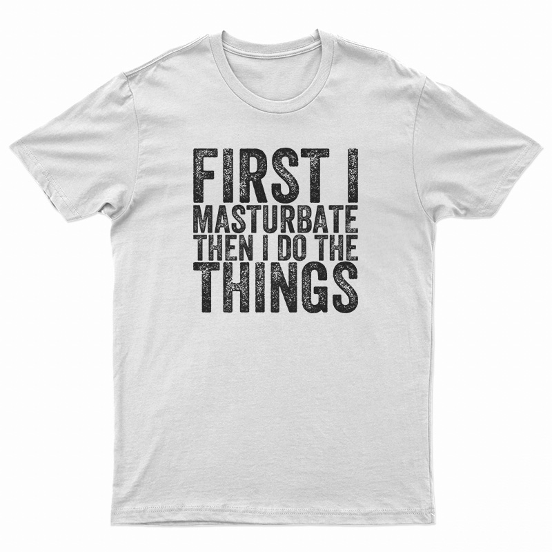 First I Masturbate Then I Do The Things T-Shirt