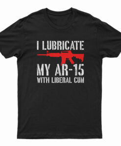 I Lubricate My AR-15 With Liberal Cum T-Shirt