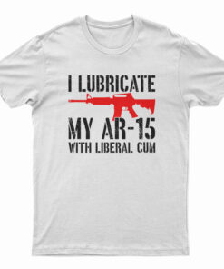 I Lubricate My AR-15 With Liberal Cum T-Shirt