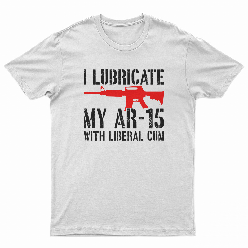 I Lubricate My AR-15 With Liberal Cum T-Shirt