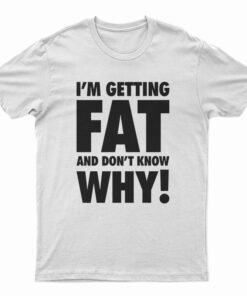I'm Getting Fat And Don't Know Why T-Shirt