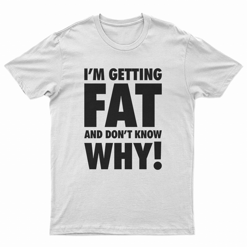 I'm Getting Fat And Don't Know Why T-Shirt