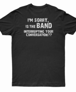 I'm Sorry Is the BAND Interrupting Your Conversation T-Shirt