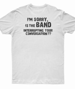 I'm Sorry Is the BAND Interrupting Your Conversation T-Shirt