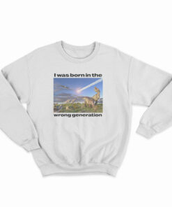 Dinosaurs I Was Born In The Wrong Generation Sweatshirt