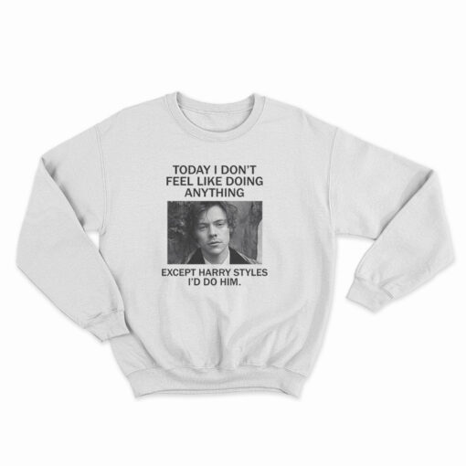Today I Don't Feel Like Doing Anything Except I'd Do Him Harry Styles Sweatshirt